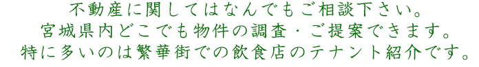 不動産に関してはなんでもご相談下さい。宮城県内どこでも物件の調査・ご提案できます。特に多いのは繁華街での飲食店のテナント紹介です。