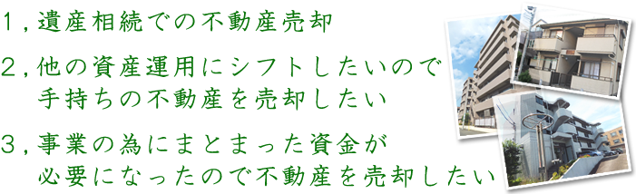 1遺産相続での不動産売却 2他の資産運用にシフトしたいので手持ちの不動産を売却したい 3事業の為にまとまった資金が必要になったので不動産を売却したい